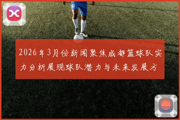 2026年3月份新闻聚焦成都篮球队实力分析展现球队潜力与未来发展方向
