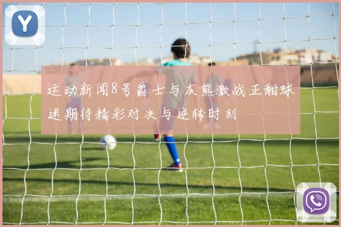 运动新闻8号爵士与灰熊激战正酣球迷期待精彩对决与逆转时刻