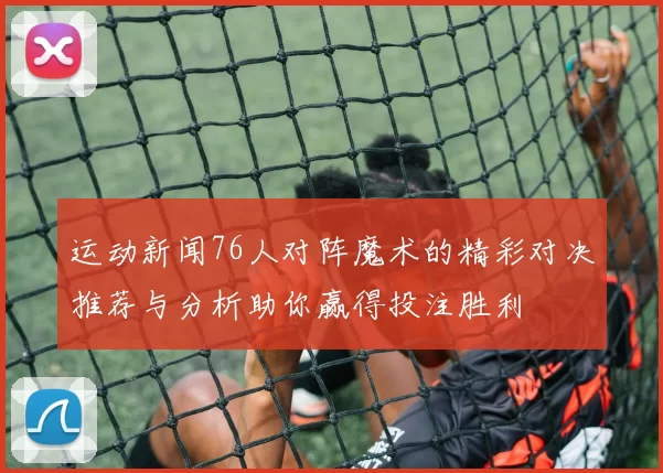 运动新闻76人对阵魔术的精彩对决推荐与分析助你赢得投注胜利